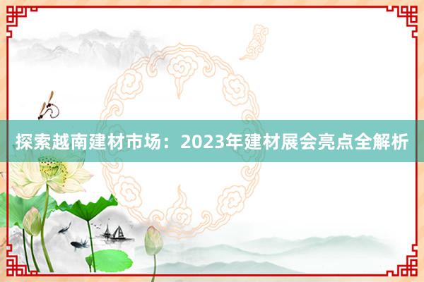 探索越南建材市场：2023年建材展会亮点全解析