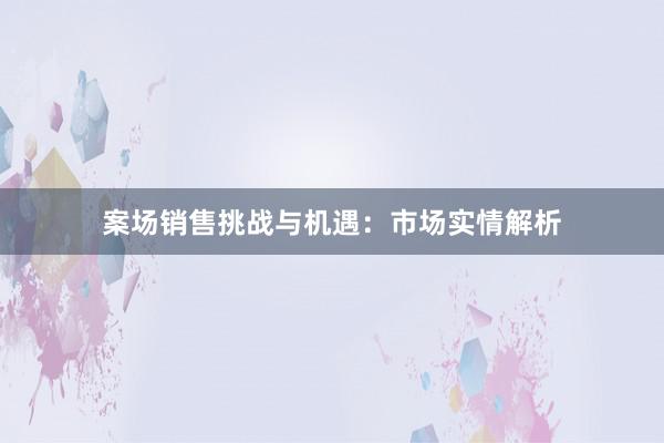 案场销售挑战与机遇：市场实情解析